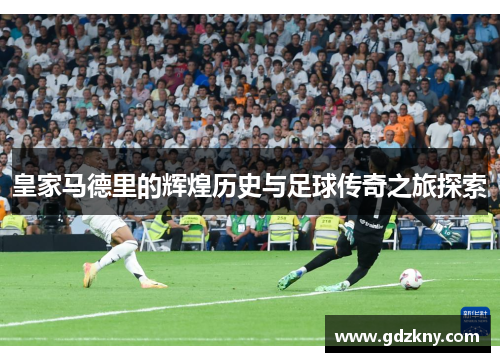 皇家马德里的辉煌历史与足球传奇之旅探索